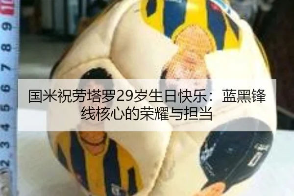 国米祝劳塔罗29岁生日快乐：蓝黑锋线核心的荣耀与担当